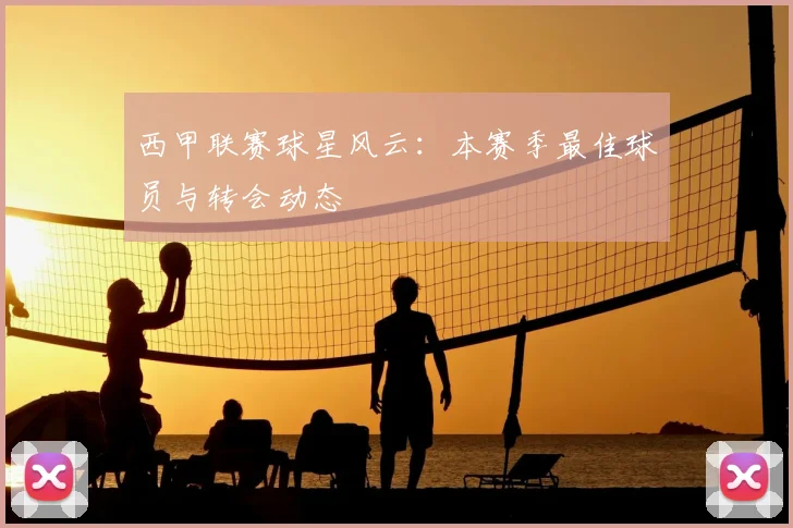 西甲联赛球星风云:本赛季最佳球员与转会动态