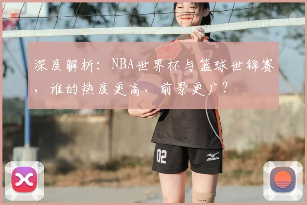 深度解析：NBA世界杯与篮球世锦赛，谁的热度更高、前景更广？