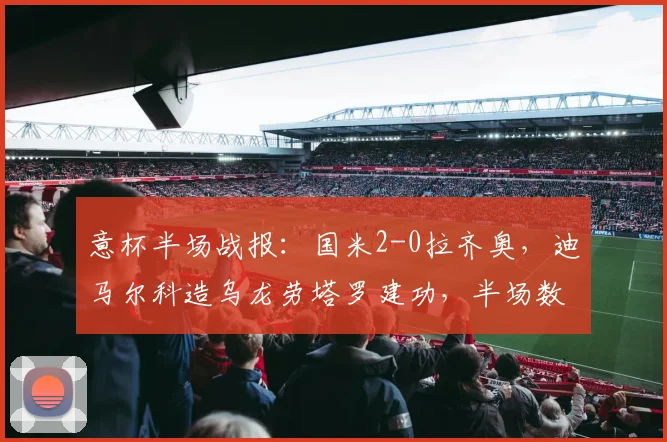 意杯半场战报：国米2-0拉齐奥，迪马尔科造乌龙劳塔罗建功，半场数据与晋级形势分析