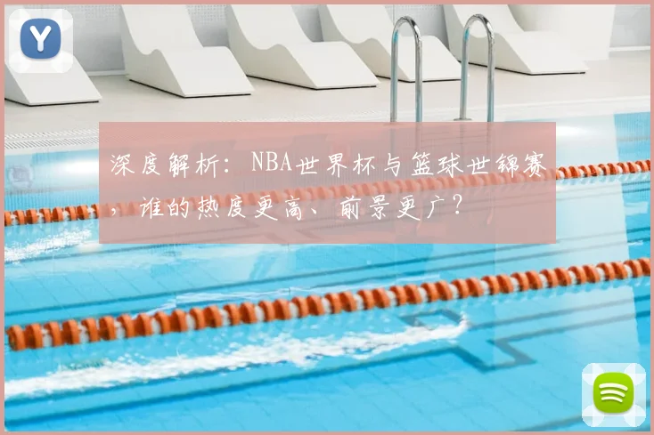 深度解析:NBA世界杯与篮球世锦赛,谁的热度更高、前景更广?