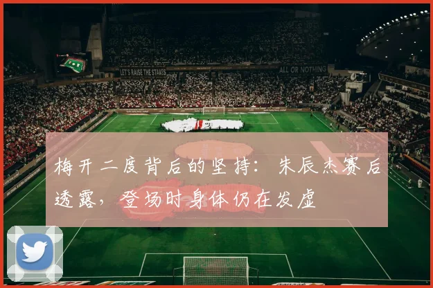 梅开二度背后的坚持：朱辰杰赛后透露，登场时身体仍在发虚