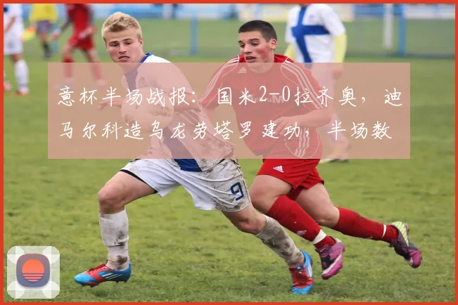 意杯半场战报:国米2-0拉齐奥,迪马尔科造乌龙劳塔罗建功,半场数据与晋级形势分析