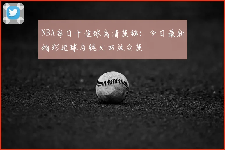 NBA每日十佳球高清集锦：今日最新精彩进球与镜头回放合集